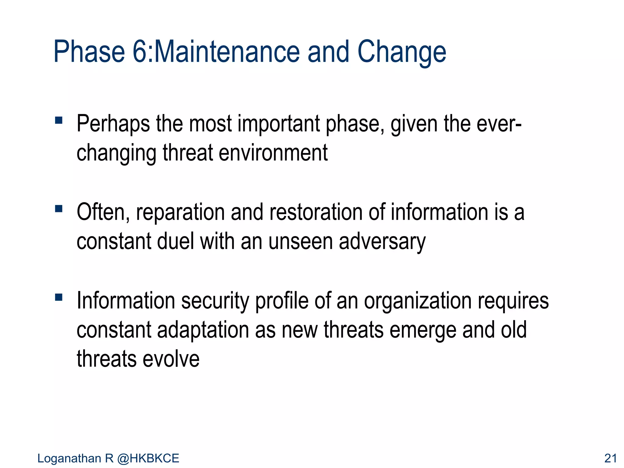 Phase 6:Maintenance and Change
 Perhaps the most important phase, given the everchanging threat environment
 Often, reparation and restoration of information is a
constant duel with an unseen adversary
 Information security profile of an organization requires
constant adaptation as new threats emerge and old
threats evolve

Loganathan R @HKBKCE

21

 