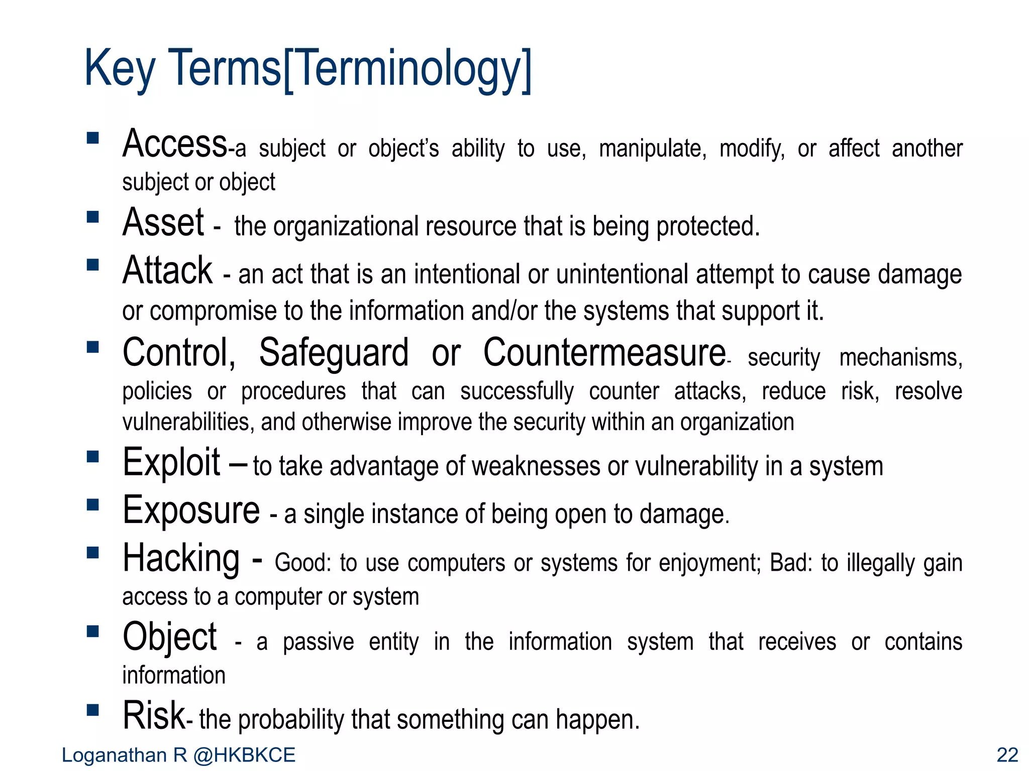 Key Terms[Terminology]
 Access-a

subject or object’s ability to use, manipulate, modify, or affect another
subject or object

 Asset - the organizational resource that is being protected.
 Attack - an act that is an intentional or unintentional attempt to cause damage
or compromise to the information and/or the systems that support it.

 Control, Safeguard or Countermeasure

security mechanisms,
policies or procedures that can successfully counter attacks, reduce risk, resolve
vulnerabilities, and otherwise improve the security within an organization
-

 Exploit – to take advantage of weaknesses or vulnerability in a system
 Exposure - a single instance of being open to damage.
 Hacking - Good: to use computers or systems for enjoyment; Bad: to illegally gain
access to a computer or system

 Object

- a passive entity in the information system that receives or contains

information

 Risk- the probability that something can happen.
Loganathan R @HKBKCE

22

 
