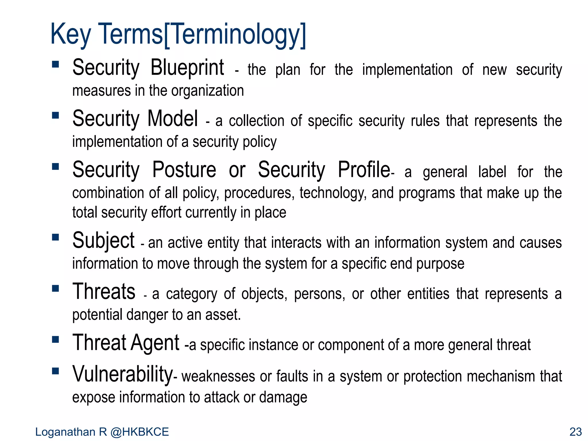 Key Terms[Terminology]
 Security Blueprint

- the plan for the implementation of new security

measures in the organization

 Security Model

- a collection of specific security rules that represents the

implementation of a security policy

 Security Posture or Security Profile-

a general label for the
combination of all policy, procedures, technology, and programs that make up the
total security effort currently in place

 Subject - an active entity that interacts with an information system and causes
information to move through the system for a specific end purpose

 Threats

a category of objects, persons, or other entities that represents a
potential danger to an asset.
-

 Threat Agent -a specific instance or component of a more general threat
 Vulnerability- weaknesses or faults in a system or protection mechanism that
expose information to attack or damage
Loganathan R @HKBKCE

23

 