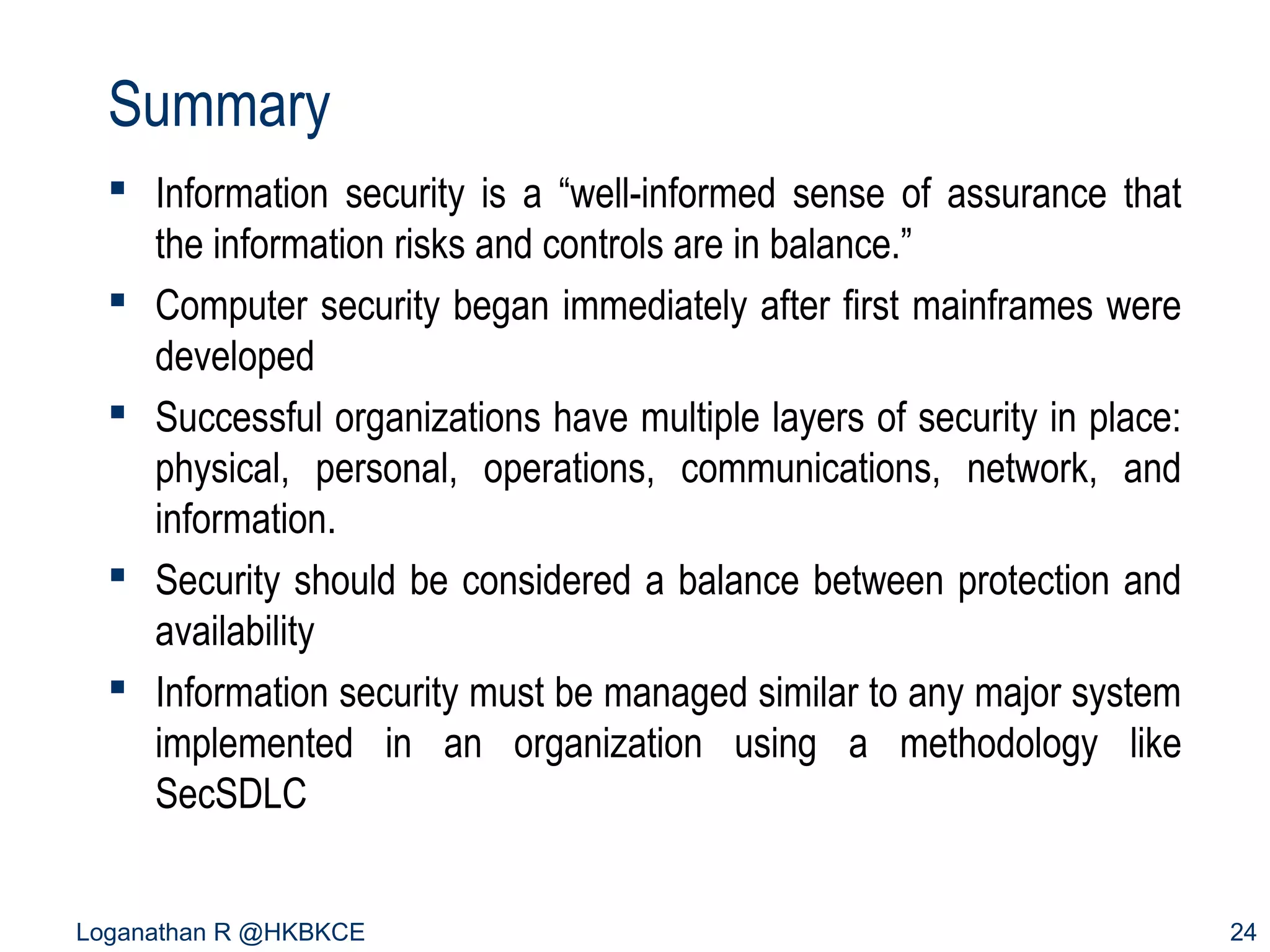 Summary
 Information security is a “well-informed sense of assurance that
the information risks and controls are in balance.”
 Computer security began immediately after first mainframes were
developed
 Successful organizations have multiple layers of security in place:
physical, personal, operations, communications, network, and
information.
 Security should be considered a balance between protection and
availability
 Information security must be managed similar to any major system
implemented in an organization using a methodology like
SecSDLC
Loganathan R @HKBKCE

24

 