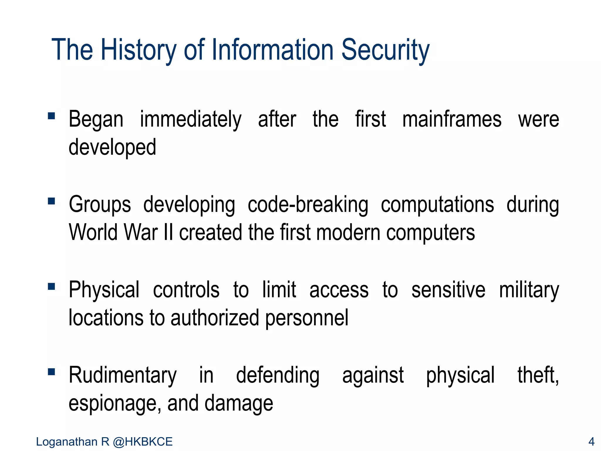 The History of Information Security
 Began immediately after the first mainframes were
developed
 Groups developing code-breaking computations during
World War II created the first modern computers
 Physical controls to limit access to sensitive military
locations to authorized personnel
 Rudimentary in defending against physical theft,
espionage, and damage
Loganathan R @HKBKCE

4

 