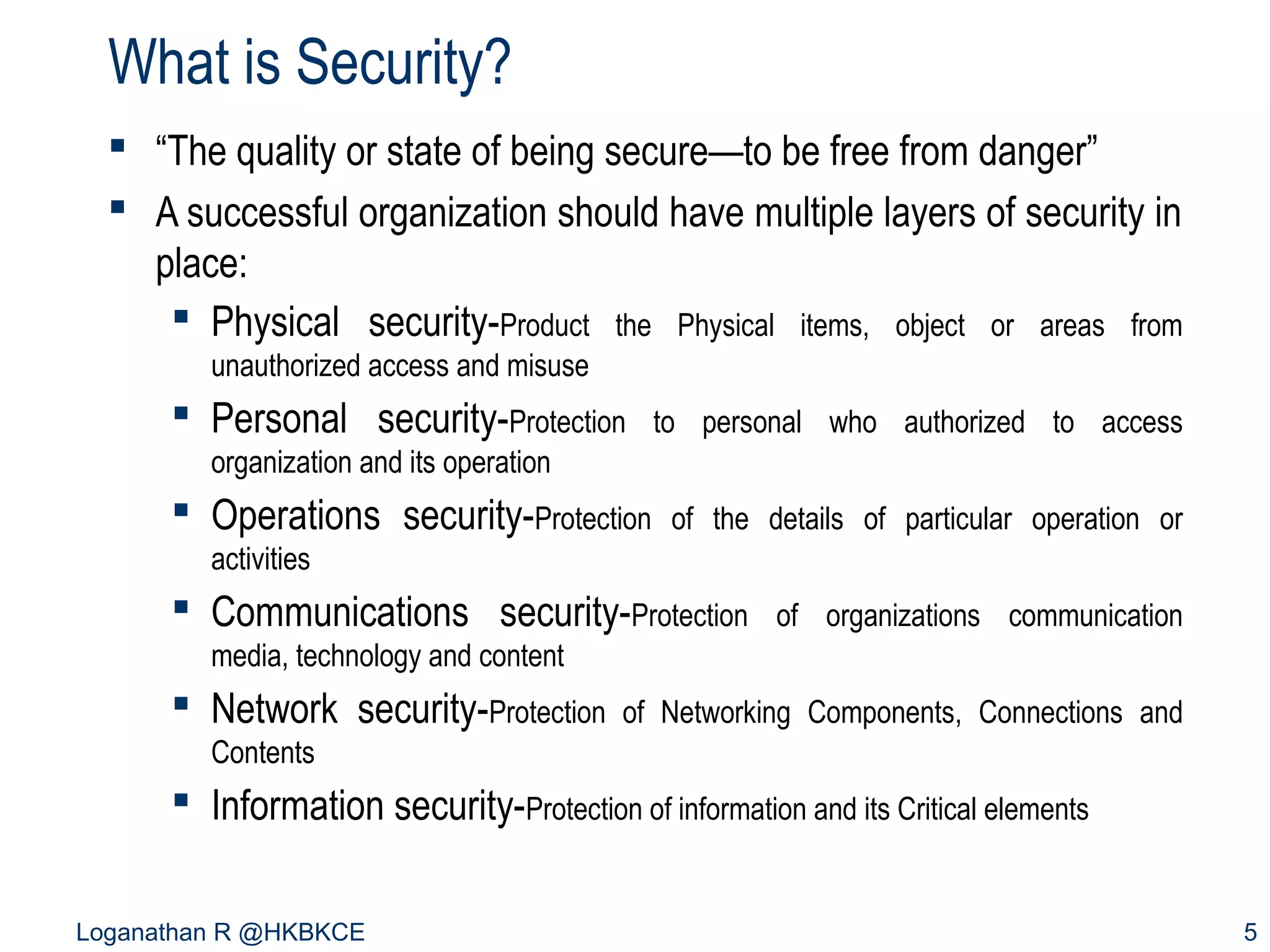 What is Security?
 “The quality or state of being secure—to be free from danger”
 A successful organization should have multiple layers of security in
place:
 Physical security-Product the Physical items, object or areas from
unauthorized access and misuse

 Personal security-Protection

to personal who authorized to access

organization and its operation

 Operations security-Protection

of the details of particular operation or

activities

 Communications security-Protection

of organizations communication

media, technology and content

 Network security-Protection

of Networking Components, Connections and

Contents

 Information security-Protection of information and its Critical elements
Loganathan R @HKBKCE

5

 