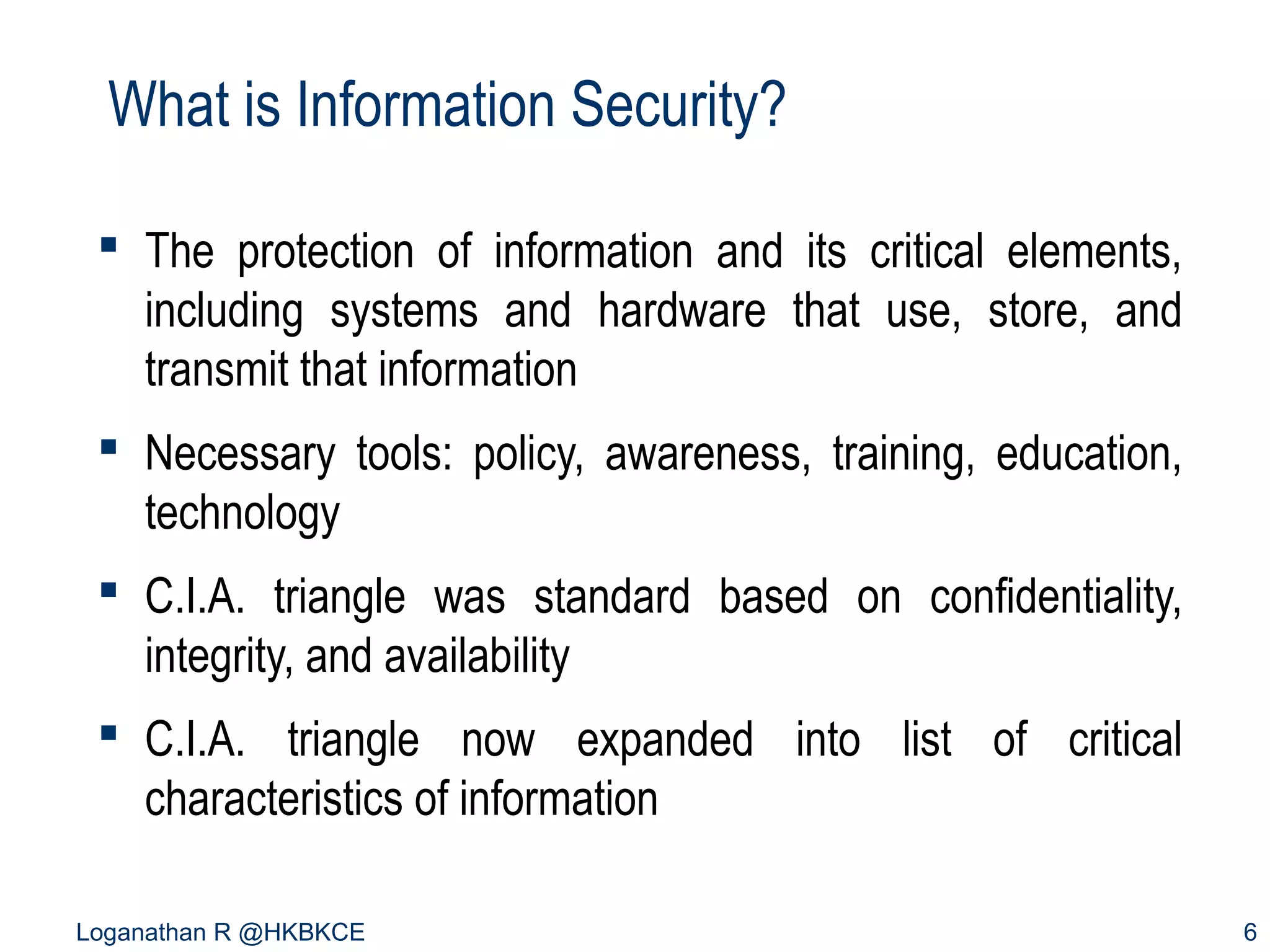 What is Information Security?
 The protection of information and its critical elements,
including systems and hardware that use, store, and
transmit that information
 Necessary tools: policy, awareness, training, education,
technology
 C.I.A. triangle was standard based on confidentiality,
integrity, and availability
 C.I.A. triangle now expanded into list of critical
characteristics of information
Loganathan R @HKBKCE

6

 