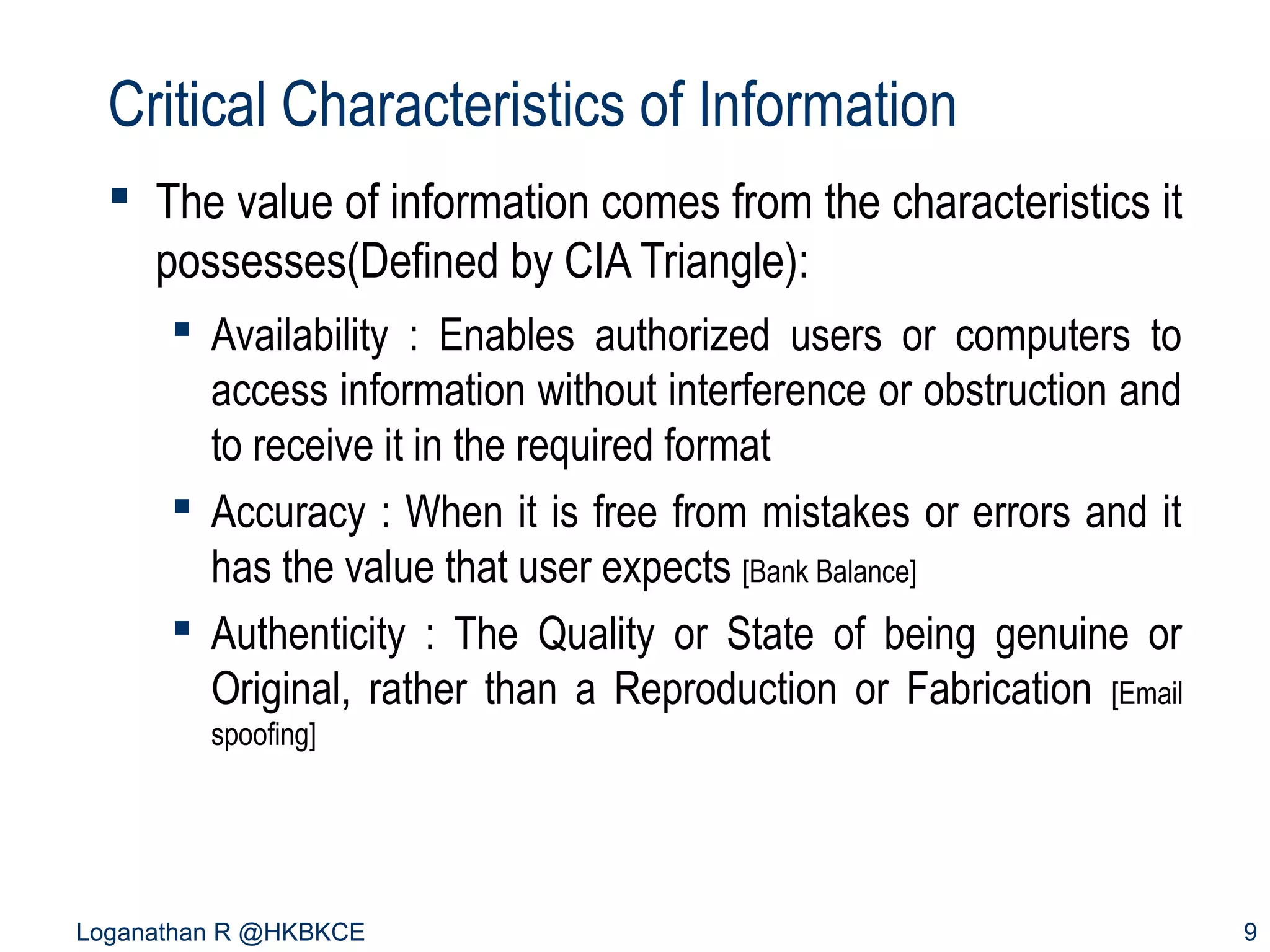 Critical Characteristics of Information
 The value of information comes from the characteristics it
possesses(Defined by CIA Triangle):
 Availability : Enables authorized users or computers to
access information without interference or obstruction and
to receive it in the required format
 Accuracy : When it is free from mistakes or errors and it
has the value that user expects [Bank Balance]
 Authenticity : The Quality or State of being genuine or
Original, rather than a Reproduction or Fabrication [Email
spoofing]

Loganathan R @HKBKCE

9

 