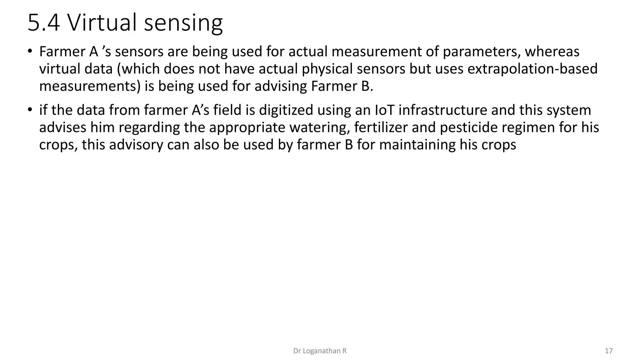 5.4 Virtual sensing
17
Dr Loganathan R
• Farmer A ’s sensors are being used for actual measurement of parameters, whereas
virtual data (which does not have actual physical sensors but uses extrapolation-based
measurements) is being used for advising Farmer B.
• if the data from farmer A’s field is digitized using an IoT infrastructure and this system
advises him regarding the appropriate watering, fertilizer and pesticide regimen for his
crops, this advisory can also be used by farmer B for maintaining his crops
 