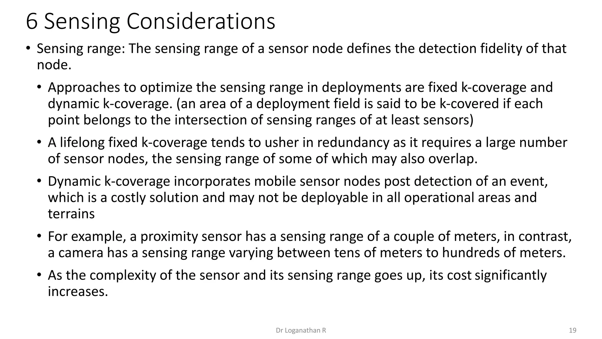6 Sensing Considerations
19
Dr Loganathan R
• Sensing range: The sensing range of a sensor node defines the detection fidelity of that
node.
• Approaches to optimize the sensing range in deployments are fixed k-coverage and
dynamic k-coverage. (an area of a deployment field is said to be k-covered if each
point belongs to the intersection of sensing ranges of at least sensors)
• A lifelong fixed k-coverage tends to usher in redundancy as it requires a large number
of sensor nodes, the sensing range of some of which may also overlap.
• Dynamic k-coverage incorporates mobile sensor nodes post detection of an event,
which is a costly solution and may not be deployable in all operational areas and
terrains
• For example, a proximity sensor has a sensing range of a couple of meters, in contrast,
a camera has a sensing range varying between tens of meters to hundreds of meters.
• As the complexity of the sensor and its sensing range goes up, its cost significantly
increases.
 