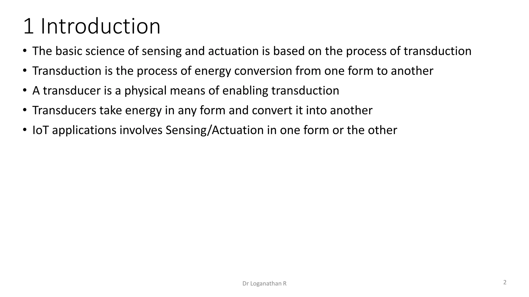 1 Introduction
• The basic science of sensing and actuation is based on the process of transduction
• Transduction is the process of energy conversion from one form to another
• A transducer is a physical means of enabling transduction
• Transducers take energy in any form and convert it into another
• IoT applications involves Sensing/Actuation in one form or the other
2
Dr Loganathan R
 