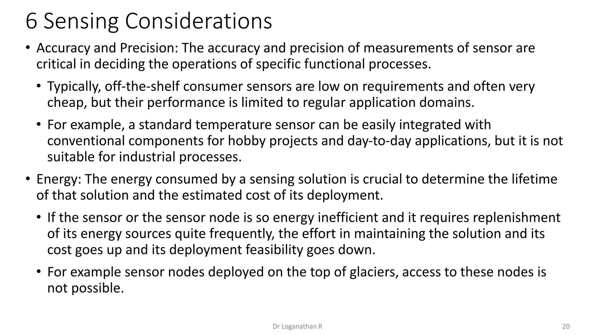 6 Sensing Considerations
20
Dr Loganathan R
• Accuracy and Precision: The accuracy and precision of measurements of sensor are
critical in deciding the operations of specific functional processes.
• Typically, off-the-shelf consumer sensors are low on requirements and often very
cheap, but their performance is limited to regular application domains.
• For example, a standard temperature sensor can be easily integrated with
conventional components for hobby projects and day-to-day applications, but it is not
suitable for industrial processes.
• Energy: The energy consumed by a sensing solution is crucial to determine the lifetime
of that solution and the estimated cost of its deployment.
• If the sensor or the sensor node is so energy inefficient and it requires replenishment
of its energy sources quite frequently, the effort in maintaining the solution and its
cost goes up and its deployment feasibility goes down.
• For example sensor nodes deployed on the top of glaciers, access to these nodes is
not possible.
 