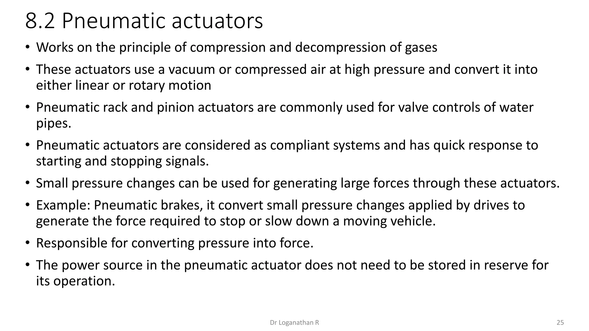 8.2 Pneumatic actuators
25
Dr Loganathan R
• Works on the principle of compression and decompression of gases
• These actuators use a vacuum or compressed air at high pressure and convert it into
either linear or rotary motion
• Pneumatic rack and pinion actuators are commonly used for valve controls of water
pipes.
• Pneumatic actuators are considered as compliant systems and has quick response to
starting and stopping signals.
• Small pressure changes can be used for generating large forces through these actuators.
• Example: Pneumatic brakes, it convert small pressure changes applied by drives to
generate the force required to stop or slow down a moving vehicle.
• Responsible for converting pressure into force.
• The power source in the pneumatic actuator does not need to be stored in reserve for
its operation.
 