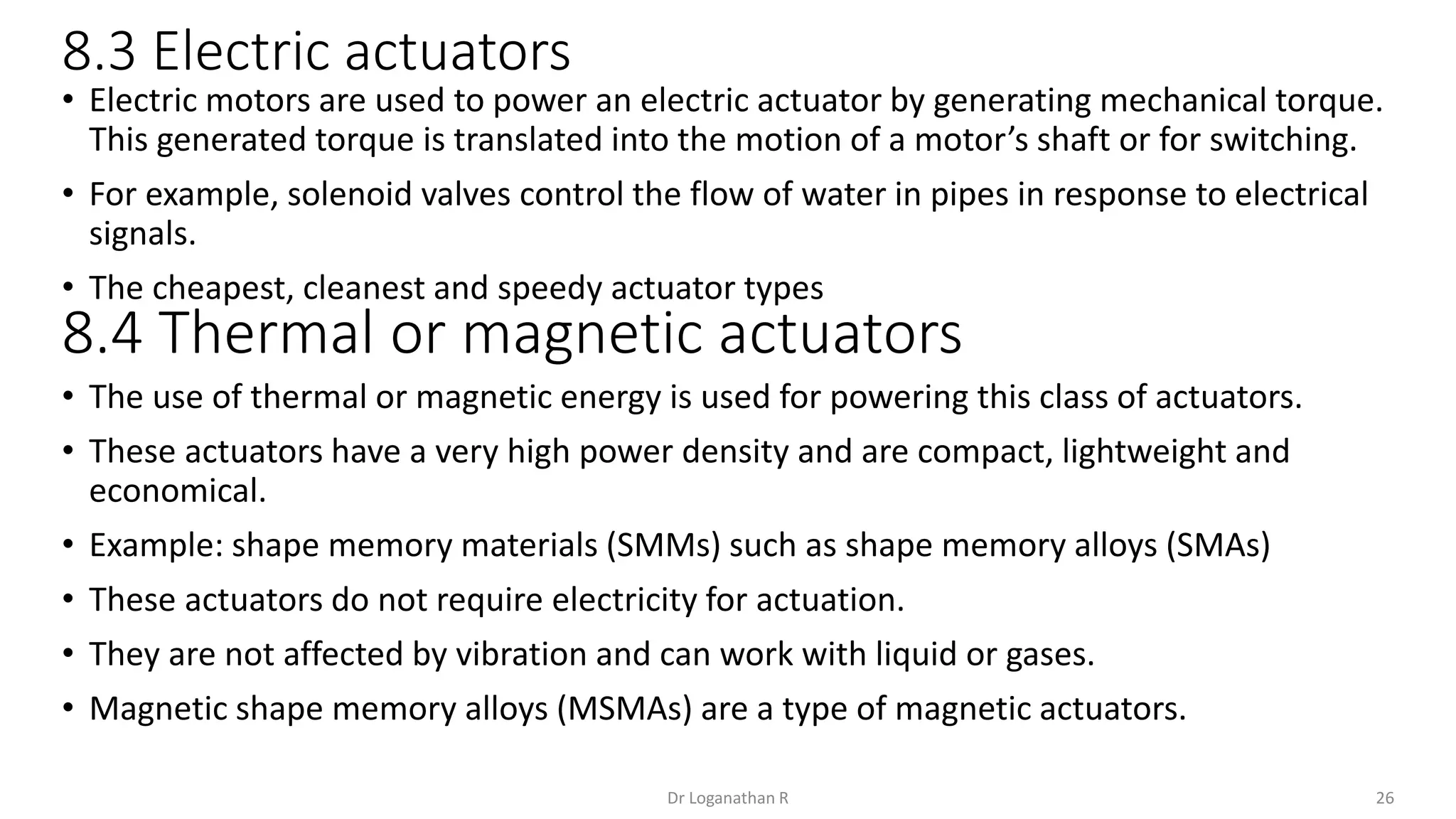 8.3 Electric actuators
26
Dr Loganathan R
• Electric motors are used to power an electric actuator by generating mechanical torque.
This generated torque is translated into the motion of a motor’s shaft or for switching.
• For example, solenoid valves control the flow of water in pipes in response to electrical
signals.
• The cheapest, cleanest and speedy actuator types
• The use of thermal or magnetic energy is used for powering this class of actuators.
• These actuators have a very high power density and are compact, lightweight and
economical.
• Example: shape memory materials (SMMs) such as shape memory alloys (SMAs)
• These actuators do not require electricity for actuation.
• They are not affected by vibration and can work with liquid or gases.
• Magnetic shape memory alloys (MSMAs) are a type of magnetic actuators.
8.4 Thermal or magnetic actuators
 