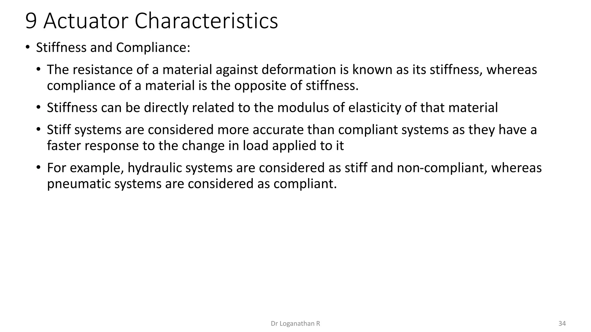 9 Actuator Characteristics
34
Dr Loganathan R
• Stiffness and Compliance:
• The resistance of a material against deformation is known as its stiffness, whereas
compliance of a material is the opposite of stiffness.
• Stiffness can be directly related to the modulus of elasticity of that material
• Stiff systems are considered more accurate than compliant systems as they have a
faster response to the change in load applied to it
• For example, hydraulic systems are considered as stiff and non-compliant, whereas
pneumatic systems are considered as compliant.
 