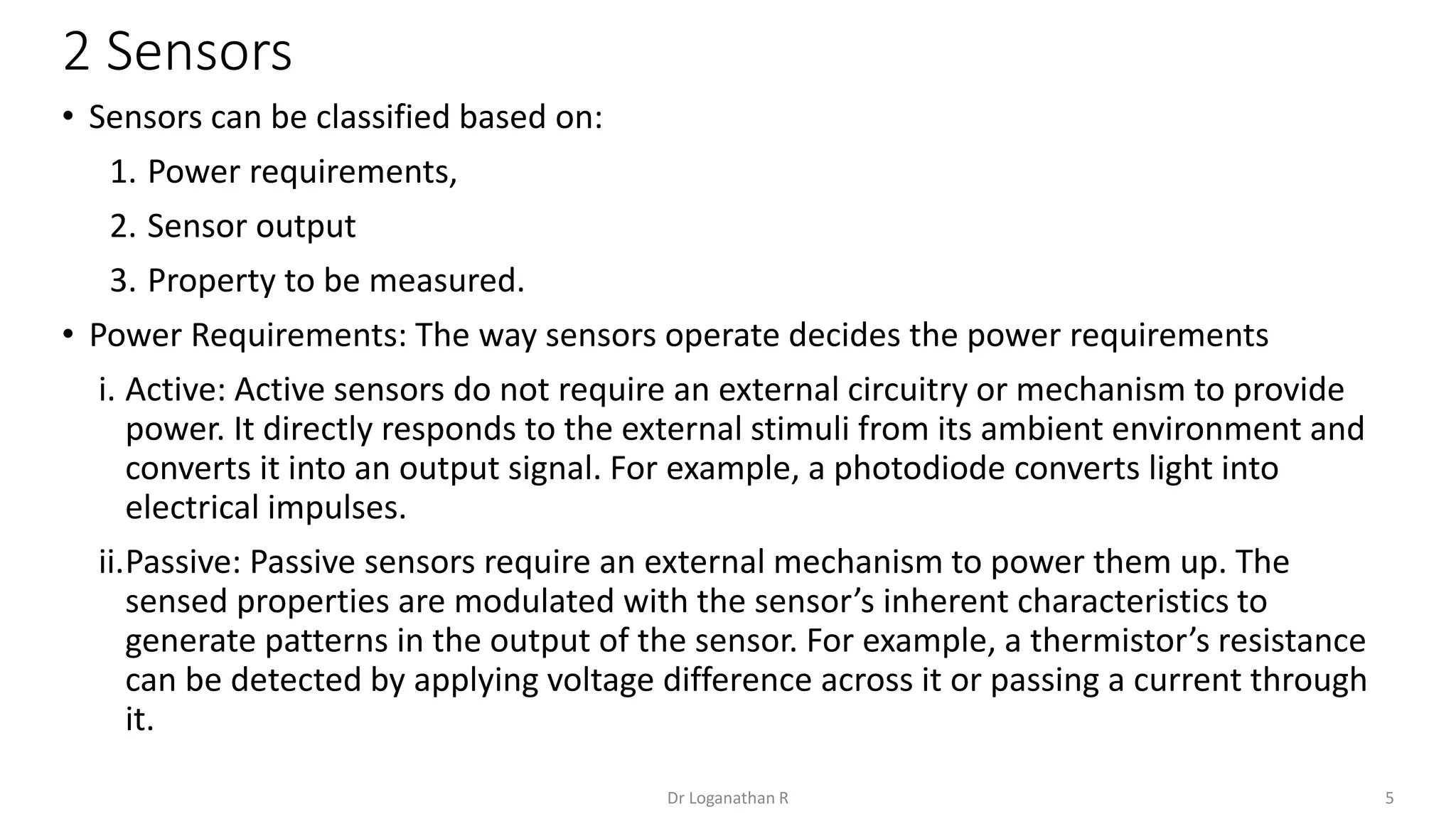 2 Sensors
5
Dr Loganathan R
• Sensors can be classified based on:
1. Power requirements,
2. Sensor output
3. Property to be measured.
• Power Requirements: The way sensors operate decides the power requirements
i. Active: Active sensors do not require an external circuitry or mechanism to provide
power. It directly responds to the external stimuli from its ambient environment and
converts it into an output signal. For example, a photodiode converts light into
electrical impulses.
ii.Passive: Passive sensors require an external mechanism to power them up. The
sensed properties are modulated with the sensor’s inherent characteristics to
generate patterns in the output of the sensor. For example, a thermistor’s resistance
can be detected by applying voltage difference across it or passing a current through
it.
 