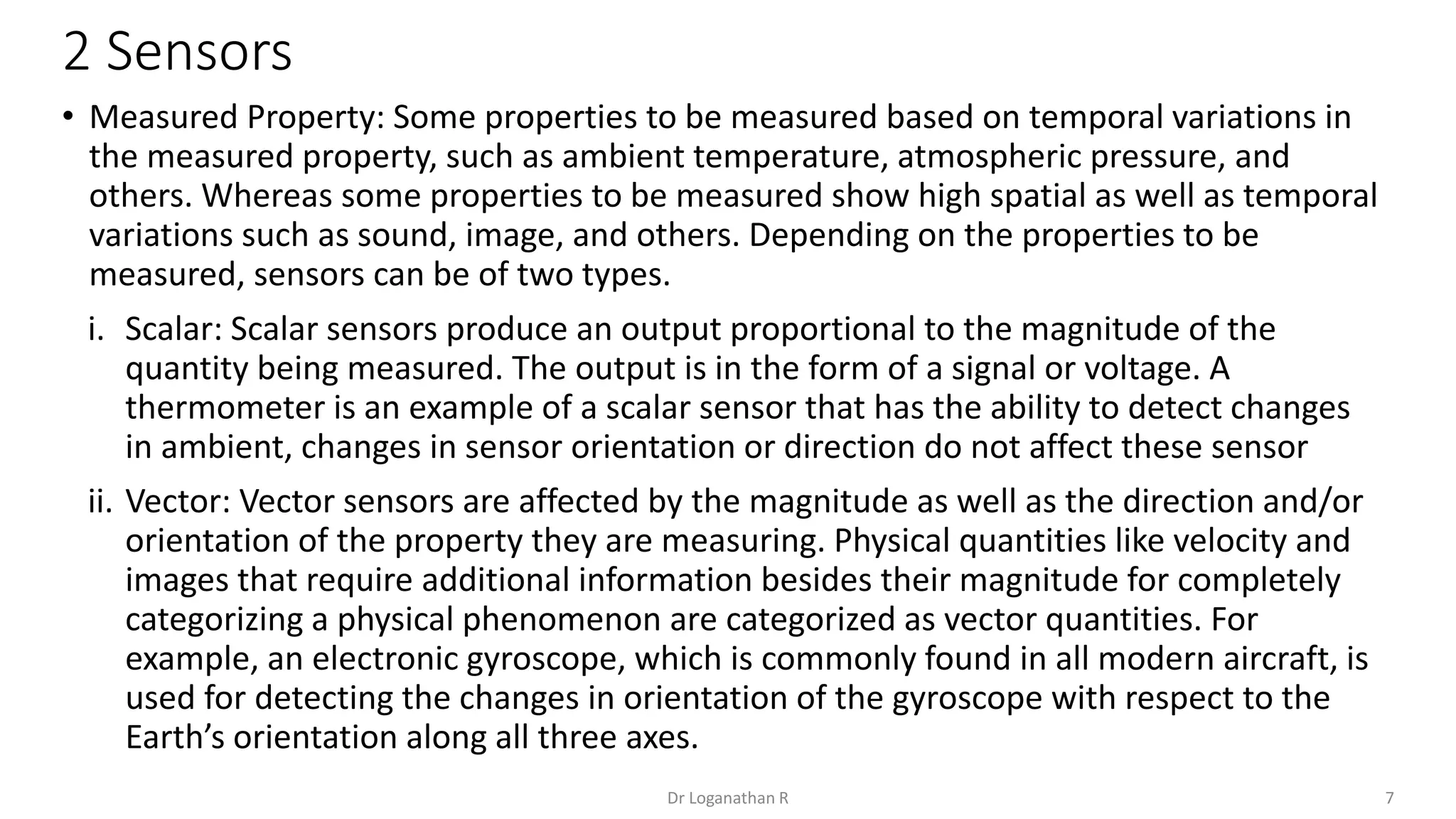 2 Sensors
7
Dr Loganathan R
• Measured Property: Some properties to be measured based on temporal variations in
the measured property, such as ambient temperature, atmospheric pressure, and
others. Whereas some properties to be measured show high spatial as well as temporal
variations such as sound, image, and others. Depending on the properties to be
measured, sensors can be of two types.
i. Scalar: Scalar sensors produce an output proportional to the magnitude of the
quantity being measured. The output is in the form of a signal or voltage. A
thermometer is an example of a scalar sensor that has the ability to detect changes
in ambient, changes in sensor orientation or direction do not affect these sensor
ii. Vector: Vector sensors are affected by the magnitude as well as the direction and/or
orientation of the property they are measuring. Physical quantities like velocity and
images that require additional information besides their magnitude for completely
categorizing a physical phenomenon are categorized as vector quantities. For
example, an electronic gyroscope, which is commonly found in all modern aircraft, is
used for detecting the changes in orientation of the gyroscope with respect to the
Earth’s orientation along all three axes.
 