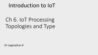 Ch 6. IoT Processing
Topologies and Type
Dr Loganathan R
1
Introduction to IoT
 