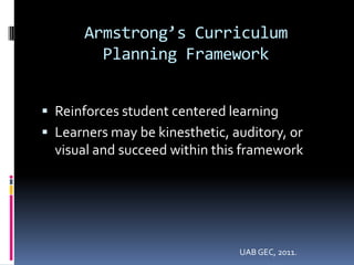 Armstrong’s Curriculum
         Planning Framework


 Reinforces student centered learning
 Learners may be kinesthetic, auditory, or
  visual and succeed within this framework




                                UAB GEC, 2011.
 
