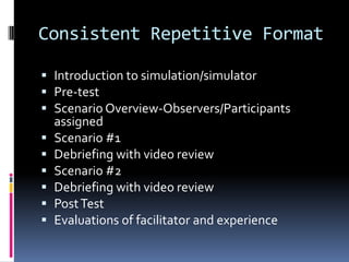 Consistent Repetitive Format

 Introduction to simulation/simulator
 Pre-test
 Scenario Overview-Observers/Participants
  assigned
 Scenario #1
 Debriefing with video review
 Scenario #2
 Debriefing with video review
 Post Test
 Evaluations of facilitator and experience
 