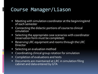 Course Manager/Liason
 Meeting with simulation coordinator at the beginning/end
    of each semester
   Connecting the didactic portions of course to clinical
    simulation
   Selecting the appropriate case scenarios with coordinator
    (reservation form must be completed)
   Reserving LRC equipment and rooms through the LRC
    Director
   Selecting an evaluation method
   Coordinating clinical group rotation for simulation
   Completion of evaluations and tests
   Documents are maintained at LRC in simulation filing
    cabinet and data entered by GTA
 