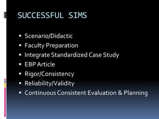 SUCCESSFUL SIMS

 Scenario/Didactic
 Faculty Preparation
 Integrate Standardized Case Study
 EBP Article
 Rigor/Consistency
 Reliability/Validity
 Continuous Consistent Evaluation & Planning
 