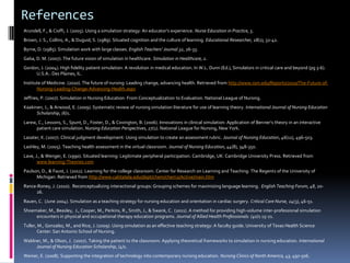 References
Arundell, F., & Cioffi, J. (2005). Using a simulation strategy: An educator’s experience. Nurse Education in Practice, 5.
Brown, J. S., Collins, A., & Duguid, S. (1989). Situated cognition and the culture of learning. Educational Researcher, 18(1), 32-42.
Byrne, D. (1985). Simulation work with large classes. English Teachers’ Journal 32, 26-33.
Gaba, D. M. (2007). The future vision of simulation in healthcare. Simulation in Healthcare, 2.
Gordon, J. (2004). High fidelity patient simulation: A revolution in medical education. In W.L. Dunn (Ed.), Simulators in critical care and beyond (pg 3-6).
     U.S.A.: Des Plaines, IL.
Institute of Medicine. (2010). The future of nursing: Leading change, advancing health. Retrieved from http://www.iom.edu/Reports/2010/The-Future-of-
       Nursing-Leading-Change-Advancing-Health.aspx
Jeffries, P. (2007). Simulation in Nursing Education: From Conceptualization to Evaluation. National League of Nursing.
Kaakinen, J., & Arwood, E. (2009). Systematic review of nursing simulation literature for use of learning theory. International Journal of Nursing Education
      Scholarship, (6)1.
Larew, C., Lessons, S., Spunt, D., Foster, D., & Covington, B. (2006). Innovations in clinical simulation: Application of Benner’s theory in an interactive
      patient care simulation. Nursing Education Perspectives, 27(1). National League for Nursing, New York.
Lasater, K. (2007). Clinical judgment development: Using simulation to create an assessment rubric. Journal of Nursing Education, 46(11), 496-503.
Lashley, M. (2005). Teaching health assessment in the virtual classroom. Journal of Nursing Education, 44(8), 348-350.
Lave, J., & Wenger, E. (1990). Situated learning: Legitimate peripheral participation. Cambridge, UK: Cambridge University Press. Retrieved from
       www.learning-Theories.com
Paulson, D., & Faust, J. (2011). Learning for the college classroom. Center for Research on Learning and Teaching: The Regents of the University of
      Michigan. Retrieved from http://www.calstatela.edu/dept/chem/chem2/Active/main.htm
Rance-Roney, J. (2010). Reconceptualizing interactional groups: Grouping schemes for maximizing language learning. English Teaching Forum, 48, 20-
     26.
Rauen, C. (June 2004). Simulation as a teaching strategy for nursing education and orientation in cardiac surgery. Critical Care Nurse, 24(3), 46-51.
Shoemaker, M., Beasley, J., Cooper, M., Perkins, R., Smith, J., & Swank, C. (2011). A method for providing high-volume inter-professional simulation
     encounters in physical and occupational therapy education programs. Journal of Allied Health Professionals. (40)1 15-21.
Tuller, M., Gonzalez, M., and Rice, J. (2009). Using simulation as an effective teaching strategy: A faculty guide. University of Texas Health Science
       Center: San Antonio School of Nursing.
Waldner, M., & Olson, J. (2007). Taking the patient to the classroom: Applying theoretical frameworks to simulation in nursing education. International
     Journal of Nursing Education Scholarship, (4)1.
Weiner, E. (2008). Supporting the integration of technology into contemporary nursing education. Nursing Clinics of North America, 43, 497-506.
 