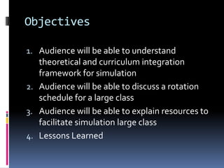 Objectives

1. Audience will be able to understand
   theoretical and curriculum integration
   framework for simulation
2. Audience will be able to discuss a rotation
   schedule for a large class
3. Audience will be able to explain resources to
   facilitate simulation large class
4. Lessons Learned
 
