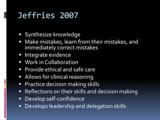 Jeffries 2007

 Synthesize knowledge
 Make mistakes, learn from their mistakes, and
    immediately correct mistakes
   Integrate evidence
   Work in Collaboration
   Provide ethical and safe care
   Allows for clinical reasoning
   Practice decision making skills
   Reflections on their skills and decision making
   Develop self-confidence
   Develops leadership and delegation skills
 