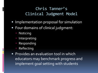 Chris Tanner’s
        Clinical Judgment Model
 Implementation proposal for simulation
 Four domains of clinical judgment:
   Noticing
   Interpreting
   Responding
   Reflecting
 Provides an evaluation tool in which
  educators may benchmark progress and
  implement goal setting with students
 