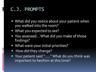 C.J. PROMPTS

 What did you notice about your patient when
    you walked into the room?
   What you expected to see?
   You assessed... What did you make of those
    findings?
   What were your initial priorities?
    How did they change?
   Your patient said “.....” What do you think was
    important to her/him at this time?
 
