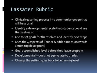 Lassater Rubric
 Clinical reasoning process into common language that
    will help us all
   Identify a developmental scale that students could see
    themselves on
   Use to set goals for themselves and identify next steps
   Uses the 4 aspects of Tanner & adds dimension (words
    across top descriptors)
   Goal accomplished level before they leave program
   Developmental = does not equivalate to grades
   Change the setting goes back to beginning level
 