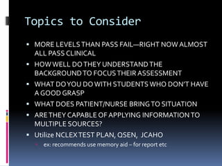 Topics to Consider
 MORE LEVELS THAN PASS FAIL—RIGHT NOW ALMOST
    ALL PASS CLINICAL
   HOW WELL DO THEY UNDERSTAND THE
    BACKGROUND TO FOCUS THEIR ASSESSMENT
   WHAT DO YOU DO WITH STUDENTS WHO DON’T HAVE
    A GOOD GRASP
   WHAT DOES PATIENT/NURSE BRING TO SITUATION
   ARE THEY CAPABLE OF APPLYING INFORMATION TO
    MULTIPLE SOURCES?
   Utilize NCLEX TEST PLAN, QSEN, JCAHO
       ex: recommends use memory aid – for report etc
 