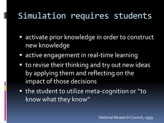 Simulation requires students

 activate prior knowledge in order to construct
  new knowledge
 active engagement in real-time learning
 to revise their thinking and try out new ideas
  by applying them and reflecting on the
  impact of those decisions
 the student to utilize meta-cognition or “to
  know what they know”

                             National Research Council, 1999
 