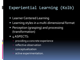 Experiential Learning (Kolb)

 Learner Centered Learning
 Learning styles in a multi-dimensional format
 Perception (grasping) and processing
  (transformation)
 4 ASPECTS:
   providing a concrete experience
   reflective observation
   conceptualization
   active experimentation.
 