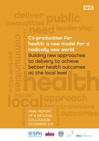 deliver public
inequalities
                                       need leadership
                 local commissioning
        communities

                                       Co-production for
                                       health: a new model for a
                                       radically new world
partnerships




                                       Building new approaches
                                       to delivery to achieve
                                       better health outcomes



                health
                                       at the local level



           model
local                                         approach
                                               clear        transitions
                                                       support




                                                            outcomes
               change




                                       FINAL REPORT
                                       OF A NATIONAL
                                       COLLOQUIUM
                                       DECEMBER 2011
 