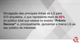Divulgação das principais linhas da LG para
470 arquitetos, o que representa mais de 80%
do público total que estava no evento “Prêmio
Decorar” e, principalmente, aproximar a marca LG ao
seu público de interesse.
 