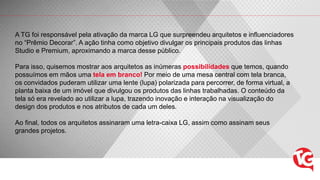 A TG foi responsável pela ativação da marca LG que surpreendeu arquitetos e influenciadores
no “Prêmio Decorar”. A ação tinha como objetivo divulgar os principais produtos das linhas
Studio e Premium, aproximando a marca desse público.
Para isso, quisemos mostrar aos arquitetos as inúmeras possibilidades que temos, quando
possuímos em mãos uma tela em branco! Por meio de uma mesa central com tela branca,
os convidados puderam utilizar uma lente (lupa) polarizada para percorrer, de forma virtual, a
planta baixa de um imóvel que divulgou os produtos das linhas trabalhadas. O conteúdo da
tela só era revelado ao utilizar a lupa, trazendo inovação e interação na visualização do
design dos produtos e nos atributos de cada um deles.
Ao final, todos os arquitetos assinaram uma letra-caixa LG, assim como assinam seus
grandes projetos.
 