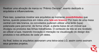 Realizar uma ativação de marca no “Prêmio Decorar”, evento dedicado a
arquitetos e influenciadores.
Para isso, quisemos mostrar aos arquitetos as inúmeras possibilidades que
temos, quando possuímos em mãos uma tela em branco! Por meio de uma mesa
central com tela branca, os convidados puderam utilizar uma lente (lupa)
polarizada para percorrer, de forma virtual, a planta baixa de um imóvel que
divulgou os produtos das linhas trabalhadas. O conteúdo da tela só era revelado
ao utilizar a lupa, trazendo inovação e interação na visualização do design dos
produtos e nos atributos de cada um deles.
Ao final, todos os arquitetos assinaram uma letra-caixa LG, assim como assinam
seus grandes projetos.
 