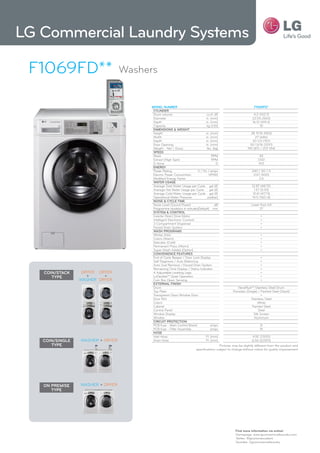 LG Commercial Laundry Systems

 F1069FD**                        Washers


                                       MODEL NUMBER                                                              F1069FD*
                                        CyLiNDER
                                        Drum volume                            cu.ft. (ℓ)                        4.2 (102.7)
                                        Diameter                              in. (mm)                          22.05 (560)
                                        Depth                                 in. (mm)                          16.51 (419.3)
                                        Capacity                               kg (1:10)                             10
                                        DiMENsiONs & WEight
                                        Height                                in. (mm)                        38 11/16 (983)
                                        Width                                 in. (mm)                           27 (686)
                                        Depth                                 in. (mm)                         30 1/5 (767)
                                        Door Opening                          in. (mm)                        50 13/16 (129.1)
                                        Weight : Net / Gross                   lbs. (kg)                    190 (87) / 207 (94)
                                        spEED
                                        Wash                                       RPM                                45
                                        Extract (High Spin)                        RPM                              1,150
                                        G-force                                        G                             413
                                        ENERgy
                                        Power Rating                    V / Hz / amps                           240 / 50 / 5
                                        Electric Power Consumtion                HP(W)                           0.67 (500)
                                        Modified Energy Factor                                                      2.6
                                        WatER UsagE
                                        Average Total Water Usage per Cycle gal (ℓ)                             12.87 (48.72)
                                        Average Hot Water Usage per Cycle        gal (ℓ)                          1.57 (5.93)
                                        Average Cold Water Usage per Cycle gal (ℓ)                               12.61 (47.73)
                                        Operational Water Pressure              psi(bar)                        14.5-116(1-8)
                                        NOisE & CyCLE tiME
                                        Noise Level (Sound Power)                     dB                       Lower than 64
                                        Programme durations in minutes(Default) min                                 37
                                        systEM & CONtROL
                                        Inverter Direct Drive Motor                                                   •
                                        Intelligent Electronic Controls                                               •
                                        3 Compartment Dispenser                                                       •
                                        Forced Drain System                                                           •
                                        Wash pROgRaMs
                                        Whites (Hot)                                                                  •
                                        Colors (Warm)                                                                 •
                                        Delicates (Cold)                                                              •
                                        Permanent Press (Warm)                                                        •
                                        Super Wash Added (Option)                                                     •
                                        CONvENiENCE FEatUREs
                                        End of Cycle Beeper / Door Lock Display                                       •
                                        Self Diagnosis / Auto Balancing                                               •
                                        Auto Sud Removal / Forced Drain System                                        •
                                        Remaining Time Display / Status Indicator                                     •
   COiN/staCk     DRyER DRyER           4 Adjustable Leveling Legs                                                    •
      typE          +     +             LoDecibel™ Quiet Operation                                                    •
                 WASHER DRyER           Coin Box Open Sensing                                                         •
                                        ExtERNaL FiNish
                                        Drum                                                          NeveRust™ Stainless Steel Drum
                                        Top Plate                                                 Porcelain (Single) / Painted Steel (Stack)
                                        Transparent Glass Window Door                                                  •
                                        Door Rim                                                                Stainless Steel
                                        Colors                                                                      White
                                        Cabinet                                                                 Painted Steel
                                        Control Panel                                                                Steel
                                        Window Display                                                           Silk Screen
                                        Window                                                                    Aluminum
                                        CiRCUit pROtECtiON
                                        PCB fuse - Main Control Board             amps                               8
                                        PCB fuse - Filter Assembly                amps                               15
                                        hOsE
                                        Inlet Hose                           Ft. (mm)                           4.92 (1,500)
   COiN/siNgLE   WASHER + DRyER         Drain Hose                           Ft. (mm)                           6.56 (2,000)
      typE                                                                               Pictures may be slightly different from the product and
                                                                        specifications subject to change without notice for quality improvement




   ON pREMisE    WASHER + DRyER
      typE




                                                                                                   Find more information via online!
                                                                                                   Homepage: www.lgcomemrciallaundry.com
                                                                                                   Twitter: @lgcommercialwm
                                                                                                   youtube: /lgcommerciallaundry
 