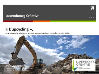 
Luxembourg Créative 28 01 19
« L’upcycling »,
une seconde vie pour les anciens matériaux dans la construction
Anne-Michèle Janssen
Chargée de cours Uliege – HELMo Gramme
Présidence CA Cluster Eco-Construction
 