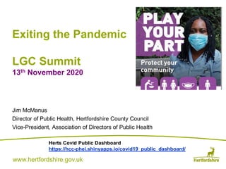 www.hertfordshire.gov.ukwww.hertfordshire.gov.uk
Exiting the Pandemic
LGC Summit
13th November 2020
Jim McManus
Director of Public Health, Hertfordshire County Council
Vice-President, Association of Directors of Public Health
Herts Covid Public Dashboard
https://hcc-phei.shinyapps.io/covid19_public_dashboard/
 