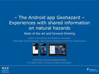 – The Android app Geohazard –
Experiences with shared information
on natural hazards
State of the art and forward thinking
Martin Hammitzsch and Matthias Schroeder
Helmholtz Centre Potsdam, GFZ German Research Centre for Geosciences
Workshop Linking Geospatial Data
5-6 March 2014, Campus London, Shoreditch
 