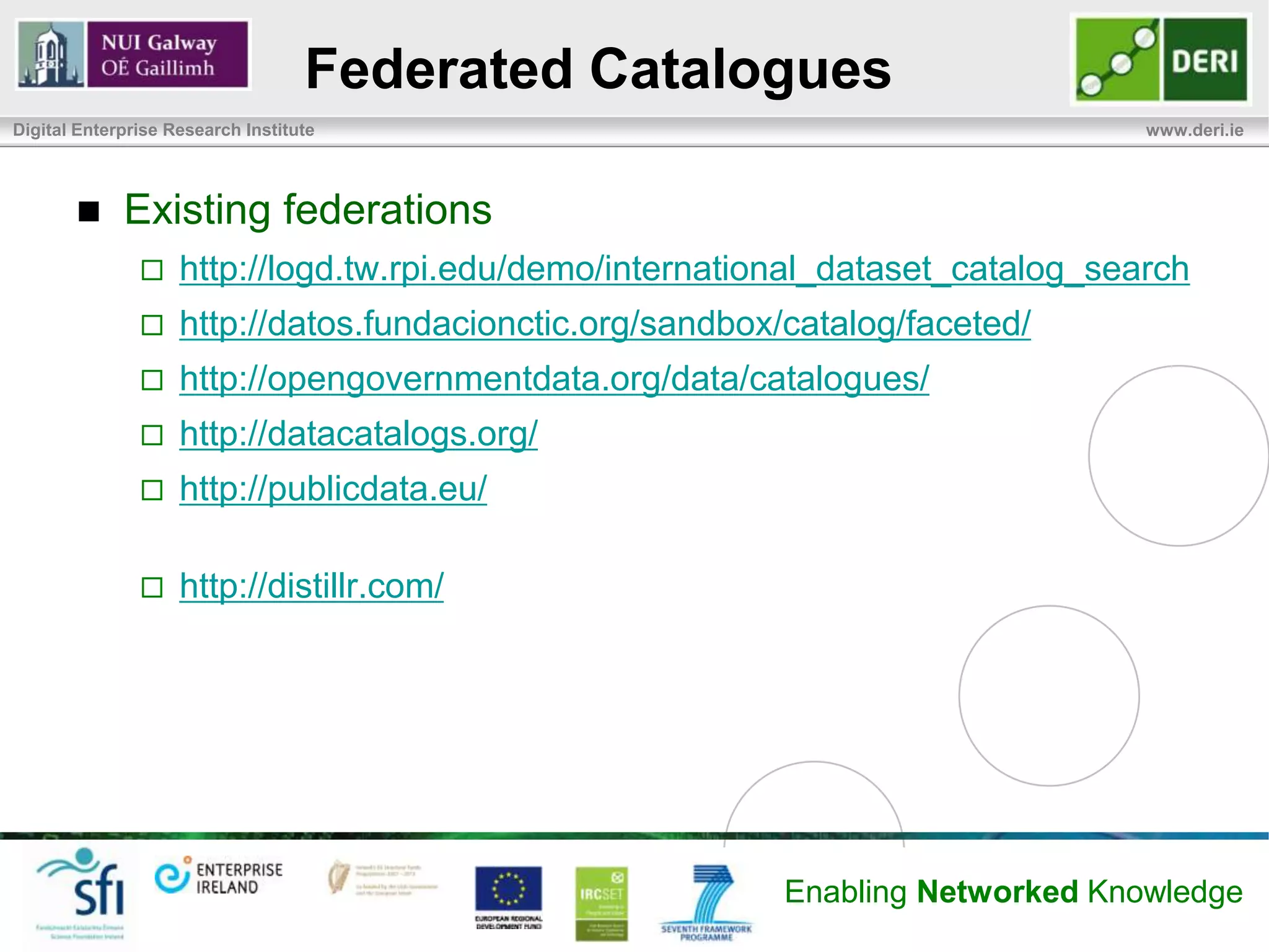 Federated Catalogues
Digital Enterprise Research Institute                                            www.deri.ie




            Existing federations
                   http://logd.tw.rpi.edu/demo/international_dataset_catalog_search
                   http://datos.fundacionctic.org/sandbox/catalog/faceted/
                   http://opengovernmentdata.org/data/catalogues/
                   http://datacatalogs.org/
                   http://publicdata.eu/

                   http://distillr.com/




                                                           Enabling Networked Knowledge
 