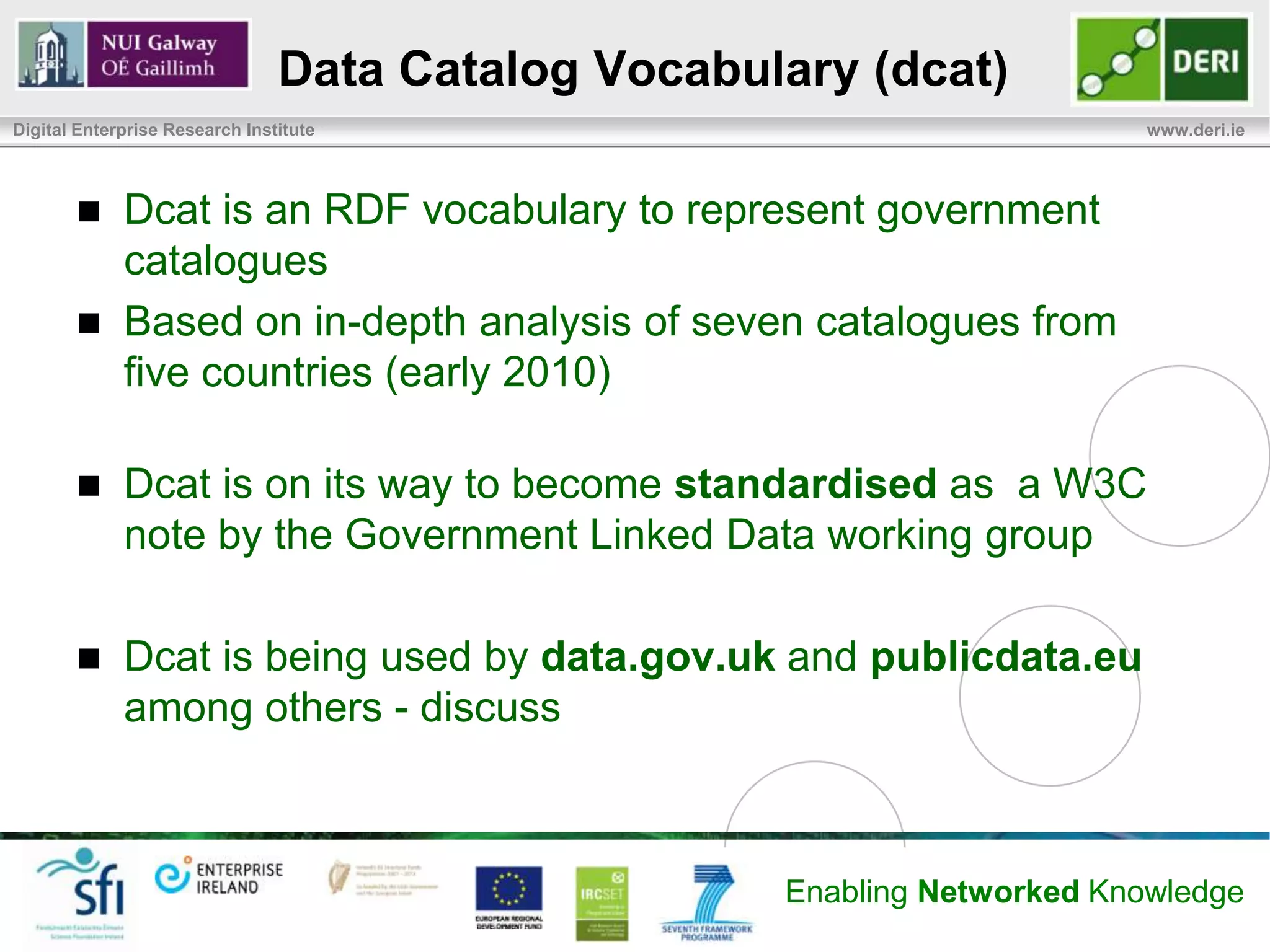 Data Catalog Vocabulary (dcat)
Digital Enterprise Research Institute                                     www.deri.ie




            Dcat is an RDF vocabulary to represent government
             catalogues
            Based on in-depth analysis of seven catalogues from
             five countries (early 2010)

            Dcat is on its way to become standardised as a W3C
             note by the Government Linked Data working group

            Dcat is being used by data.gov.uk and publicdata.eu
             among others - discuss



                                                    Enabling Networked Knowledge
 