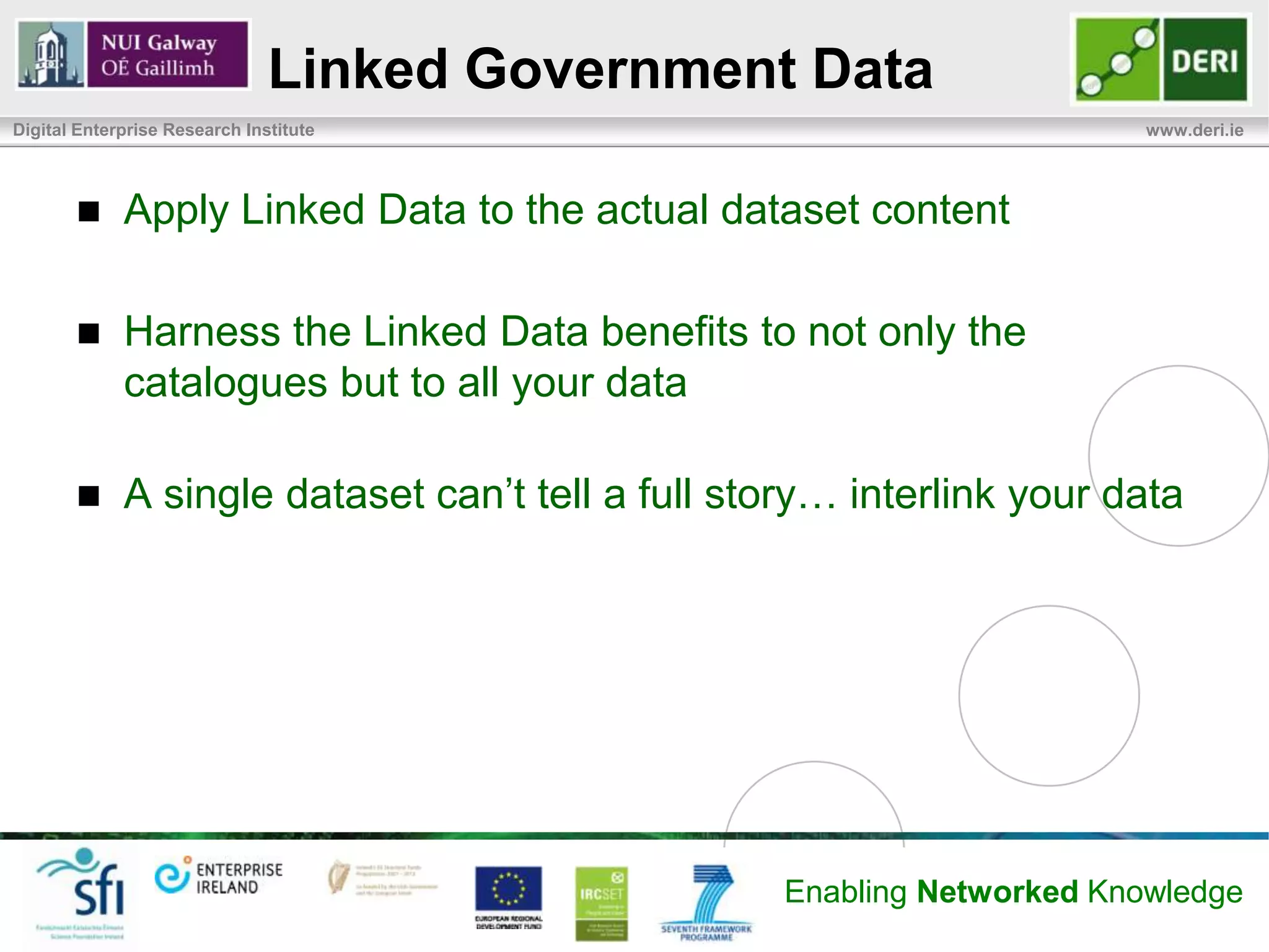 Linked Government Data
Digital Enterprise Research Institute                                    www.deri.ie




            Apply Linked Data to the actual dataset content

            Harness the Linked Data benefits to not only the
             catalogues but to all your data

            A single dataset can’t tell a full story… interlink your data




                                                   Enabling Networked Knowledge
 