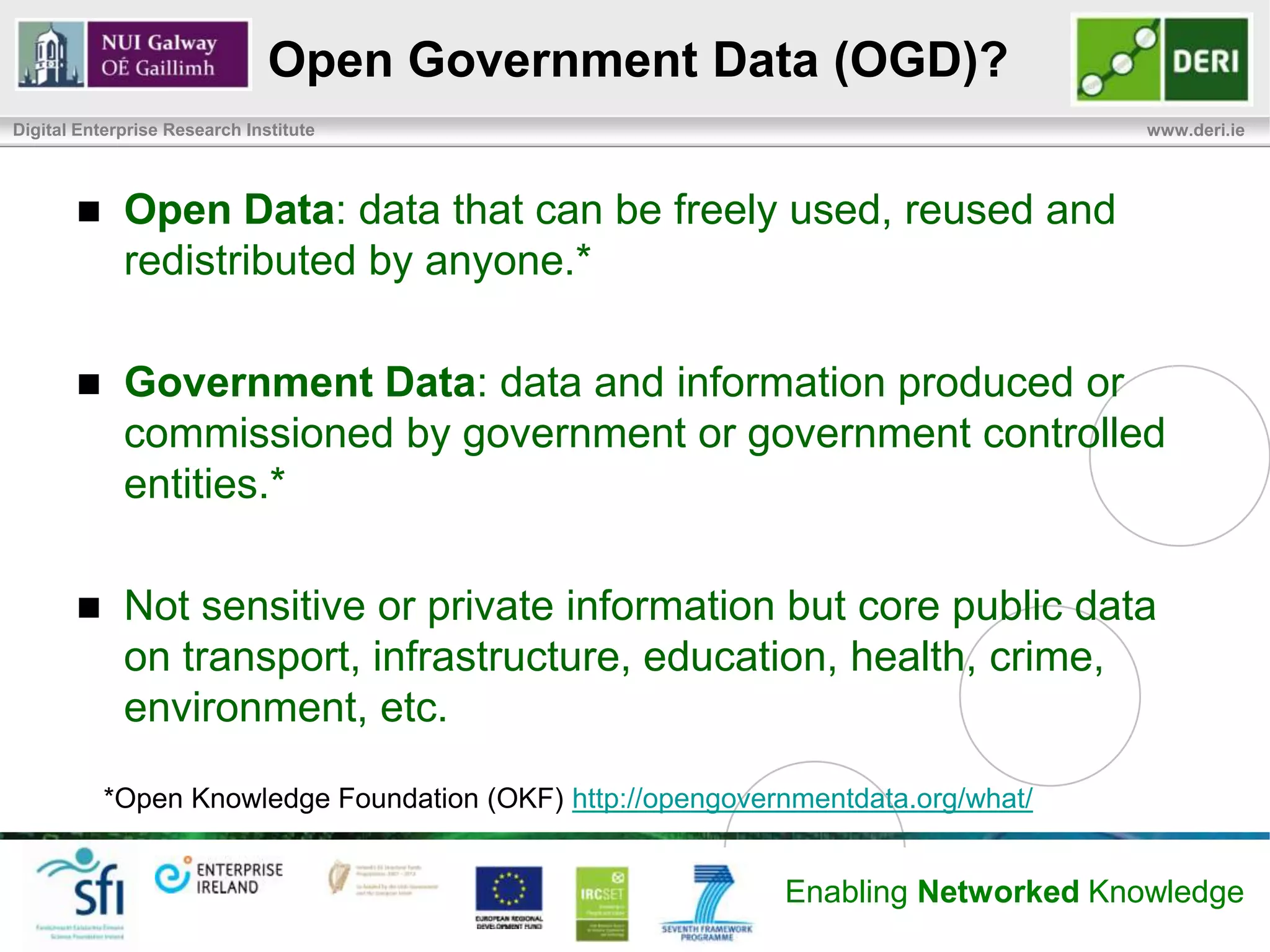 Open Government Data (OGD)?
Digital Enterprise Research Institute                                             www.deri.ie




            Open Data: data that can be freely used, reused and
             redistributed by anyone.*

            Government Data: data and information produced or
             commissioned by government or government controlled
             entities.*

            Not sensitive or private information but core public data
             on transport, infrastructure, education, health, crime,
             environment, etc.

           *Open Knowledge Foundation (OKF) http://opengovernmentdata.org/what/


                                                            Enabling Networked Knowledge
 