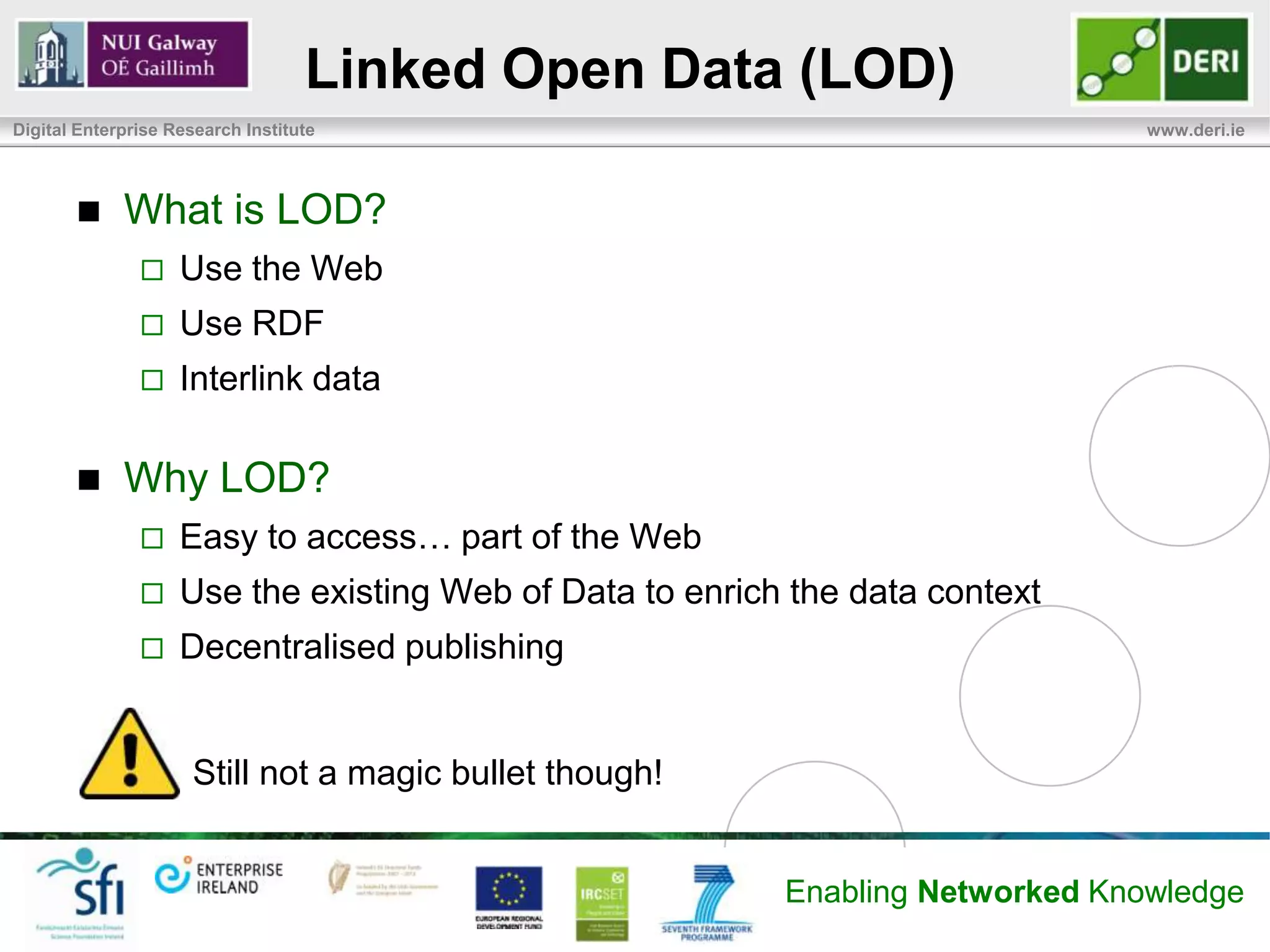 Linked Open Data (LOD)
Digital Enterprise Research Institute                                           www.deri.ie




            What is LOD?
                   Use the Web
                   Use RDF
                   Interlink data

            Why LOD?
                   Easy to access… part of the Web
                   Use the existing Web of Data to enrich the data context
                   Decentralised publishing


                      Still not a magic bullet though!


                                                          Enabling Networked Knowledge
 