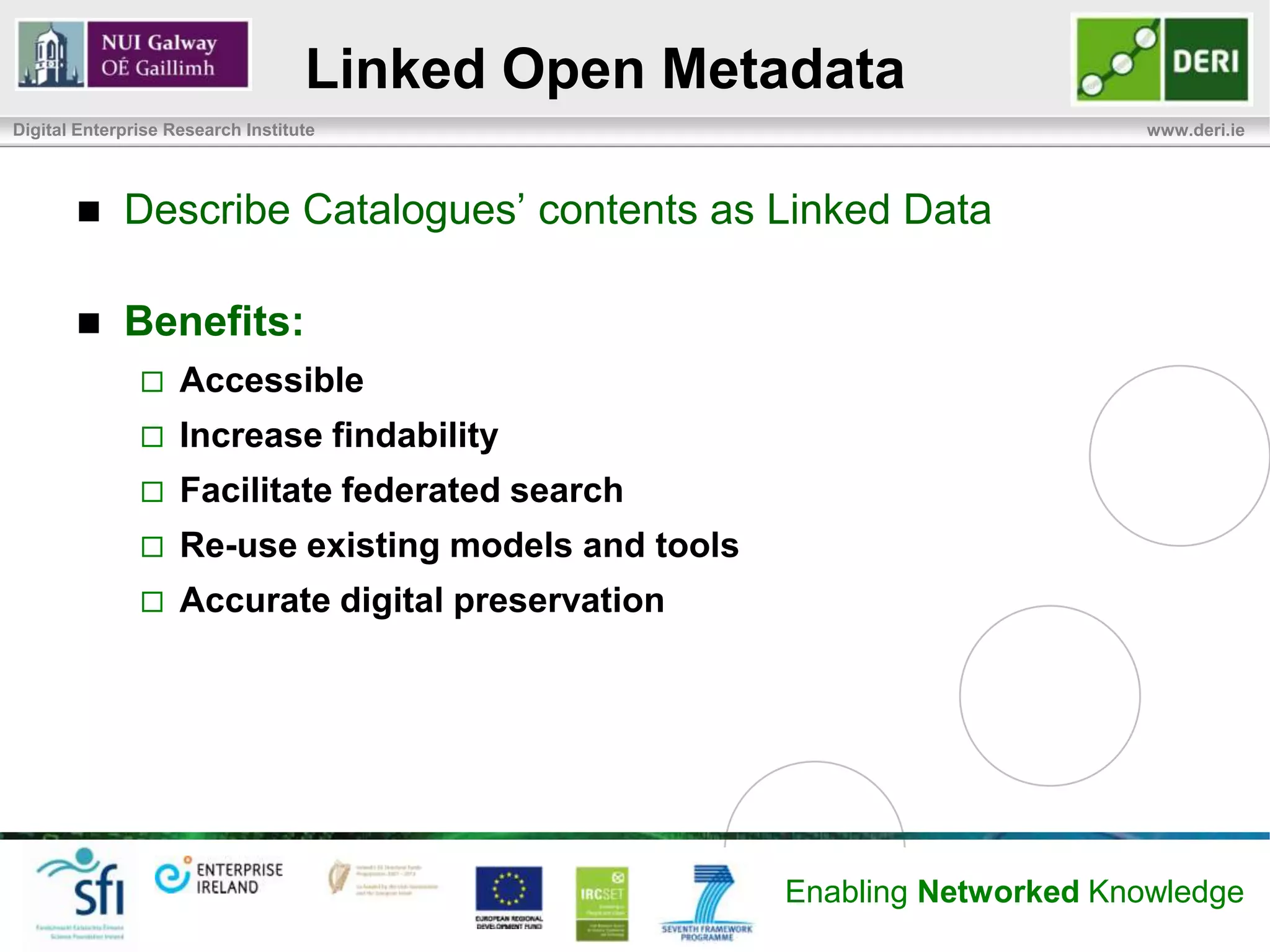 Linked Open Metadata
Digital Enterprise Research Institute                                        www.deri.ie




            Describe Catalogues’ contents as Linked Data

            Benefits:
                   Accessible
                   Increase findability
                   Facilitate federated search
                   Re-use existing models and tools
                   Accurate digital preservation




                                                       Enabling Networked Knowledge
 