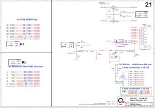 A
A
B
B
C
C
D
D
E
E
4 4
3 3
2 2
1 1
C_TXC_HDMI-
C_TXC_HDMI+
C_TX0_HDMI-
C_TX0_HDMI+
C_TX1_HDMI-
C_TX1_HDMI+
C_TX2_HDMI-
C_TX2_HDMI+
HDMI_HPD_3V
HDMI_SDA_R
HDMI_HPD_CON
SDVO_DATA
SDVO_CLK HDMI_SCL_R
HI_PW5VD
+5V_HDMVCC
HDMI_SCLK_R
C_TXC_HDMI-
C_TX2_HDMI-
C_TX2_HDMI+
C_TXC_HDMI+
C_TX0_HDMI-
C_TX0_HDMI+
C_TX1_HDMI-
HI_PW5VC
C_TX1_HDMI+
HDMI_SDATA_R
HDMI_DET_C
HDMI_DET_N
HDMI_HPD_3V
TMDS_HPD
HDMI_SDA
HDMI_SCL
HDMI_SDA_R
HDMI_SCL_R
C_TX2_HDMI+
C_TX1_HDMI-
C_TX0_HDMI+
C_TX1_HDMI+
C_TX2_HDMI-
C_TXC_HDMI-
C_TX0_HDMI-
C_TXC_HDMI+
C_TX2_HDMI+
C_TX0_HDMI-
C_TXC_HDMI-
C_TX1_HDMI-
C_TX2_HDMI-
C_TXC_HDMI+
C_TX1_HDMI+
C_TX0_HDMI+
+3V_HDMI1
HDMI_DET_P HDMI_HPD
HDMI_HPD_3V
HDMI_SDATA_R
HDMI_SDA_R
HDMI_SCL_R HDMI_SCLK_R
C_TX0_HDMI+
C_TX2_HDMI-
C_TXC_HDMI-
C_TX2_HDMI+
C_TX0_HDMI-
C_TX1_HDMI+
C_TX1_HDMI-
C_TXC_HDMI+
HDMI_HPD_CON
[6]
SDVO_DATA
[6]
SDVO_CLK
[6]
IN_D0#
[6]
IN_D0
[6]
IN_D1
[6]
IN_D1#
[6]
IN_D2#
[6]
IN_D2
[6]
+5V
[6,7,10,17,22,23,25,29,30,31,41]
+3V
[2,6,7,8,9,10,12,13,14,17,22,23,24,25,26,27,28,29,30,31,32,37,39,41,42]
IN_CLK#
[6]
IN_CLK
[6]
N_TXC_HDMI-
[16]
N_TXC_HDMI+
[16]
N_TX2_HDMI-
[16]
N_TX2_HDMI+
[16]
N_TX1_HDMI-
[16]
N_TX1_HDMI+
[16]
N_TX0_HDMI+
[16]
N_TX0_HDMI-
[16]
HDMI_SDA
[16]
HDMI_SCL
[16]
TMDS_HPD
[16]
+5VCRT
+5V
+5V_HDMVCC
+3V
+3V_VGA
+3V
+3V
+3V_VGA
+5V
+3V
Size Document Number Rev
Date: Sheet of
4XDQWDRPSXWHU,QF
352-(7/*',6
1% HDMI and connector 3A
Custom
21 47
Friday, May 20, 2011
Size Document Number Rev
Date: Sheet of
4XDQWDRPSXWHU,QF
352-(7/*',6
1% HDMI and connector 3A
Custom
21 47
Friday, May 20, 2011
Size Document Number Rev
Date: Sheet of
4XDQWDRPSXWHU,QF
352-(7/*',6
1% HDMI and connector 3A
Custom
21 47
Friday, May 20, 2011

For DIS HDMI Only
For Muxless/UMA HDMI function
EMI
',6.
80$0X[OHVV.
Close connector  50 mil
Close connector  50 mil
DIS 499 ohm ; UMA/Muxless 680 ohm
DV2 Change to 150 ohm
Select
Ra
Rb
Dis
Muxless
Select
Ra
Rb
Dis
Muxless
Ra
Rb
Rb
Ra
Select
Ra
Rb
Dis
Muxless
Rb
Select
Ra
Rb
Dis
muxless
Ra
R136 150/F_4
R136 150/F_4
R416 150K/F_4
R416 150K/F_4
1
2
C250 0.1U/10V_4
C250 0.1U/10V_4
R437 499/F_4
R437 499/F_4
C9030 *0.1U/10V_4
C9030 *0.1U/10V_4
C252 0.1U/10V_4
C252 0.1U/10V_4
R379
10K_4
R379
10K_4
R419 499/F_4
R419 499/F_4
C9031 *0.1U/10V_4
C9031 *0.1U/10V_4
C978 *0.1U/10V_4
C978 *0.1U/10V_4
C257 0.1U/10V_4
C257 0.1U/10V_4
C9028 *0.1U/10V_4
C9028 *0.1U/10V_4
R397 2.2K_4
R397 2.2K_4
R5802 *0_4
R5802 *0_4
C251 0.1U/10V_4
C251 0.1U/10V_4
R88 *100K_4
R88 *100K_4
1 2
C9029 *0.1U/10V_4
C9029 *0.1U/10V_4
R141 150/F_4
R141 150/F_4
HDMI1
HDMI CONN_4 pin GND
HDMI1
HDMI CONN_4 pin GND
D2+
1
D2-
3
D1 Shield
5
D0+
7
D0-
9
CK Shield
11
CE Remote
13
DDC CLK
15
GND
17
HP DET
19
D2 Shield
2
D1+
4
D1-
6
D0 Shield
8
CK+
10
CK-
12
NC
14
DDC DATA
16
+5V
18
SHELL1 20
SHELL2 21
SHELL3 22
SHELL4 23
C259 0.1U/10V_4
C259 0.1U/10V_4
Q31 2N7002K
Q31 2N7002K
3
2
1
R411 2.2K_4
R411 2.2K_4
R9035 *0_4
R9035 *0_4
R410
4.7K_4
R410
4.7K_4
C260 0.1U/10V_4
C260 0.1U/10V_4
C9032 *0.1U/10V_4
C9032 *0.1U/10V_4
D5801
*BAV99W
D5801
*BAV99W
3
2
1
R10843
0_4
R10843
0_4
C559
220P/50V_4
C559
220P/50V_4
R3 0_4
R3 0_4
Q29
2N7002
Q29
2N7002
3
2
1
F2 FUSE1A6V_POLY
F2 FUSE1A6V_POLY
1
2
C9027 *0.1U/10V_4
C9027 *0.1U/10V_4
D14 CH501H-40PT
D14 CH501H-40PT
2 1
R438 499/F_4
R438 499/F_4
C258 0.1U/10V_4
C258 0.1U/10V_4
R10842
*0_4
R10842
*0_4
C9034 *0.1U/10V_4
C9034 *0.1U/10V_4
R396
4.7K_4
R396
4.7K_4
R418 499/F_4
R418 499/F_4
R417
*348K/F_4
R417
*348K/F_4
1
2
R5801 0_4
R5801 0_4
R420 499/F_4
R420 499/F_4
C570 0.1U/10V_4
C570 0.1U/10V_4
R9053 0_4
R9053 0_4
R2 0_4
R2 0_4
R436 499/F_4
R436 499/F_4
R9036 *0_4
R9036 *0_4
D13 CH501H-40PT
D13 CH501H-40PT
2 1
Q30 2N7002
Q30 2N7002
3
2
1
R135 150/F_4
R135 150/F_4
R9052 *0_4
R9052 *0_4
L30 BLM18BA470SN1D
L30 BLM18BA470SN1D
R9025 0_4
R9025 0_4
R435 499/F_4
R435 499/F_4
C9033 *0.1U/10V_4
C9033 *0.1U/10V_4
R142 150/F_4
R142 150/F_4
R5810
100K_4
R5810
100K_4
C253 0.1U/10V_4
C253 0.1U/10V_4
Q32 MMBT3904-7-F
Q32 MMBT3904-7-F
2
1
3
R421 499/F_4
R421 499/F_4
R9021 *0_4
R9021 *0_4
R5809 10K_4
R5809 10K_4
 