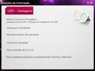 Soluções de Iluminação


     LED – Vantagens

    •Menor Consumo Energético :
    Lâmpada Led de 4W = lâmpada de Halogéneo de 20W

    •Arranque Instantâneo

    •Elevado número de manobras


    •Imune às vibrações


    •Sem emissão de UV e IV

    •Sem materiais perigosos nomeadamente Chumbo e Mercúrio
 