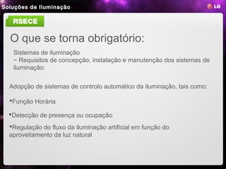 Soluções de Iluminação
 LED Lighting
                 1. LED Benefits   2. LG LED Benefits   3. Product Line-ups   4. Reference Site


   RSECE

  O que se torna obrigatório:
   Sistemas de iluminação
   − Requisitos de concepção, instalação e manutenção dos sistemas de
   iluminação:


  Adopção de sistemas de controlo automático da iluminação, tais como:

  Função Horária

  Detecção de presença ou ocupação
  Regulação do fluxo da iluminação artificial em função do
  aproveitamento da luz natural
 