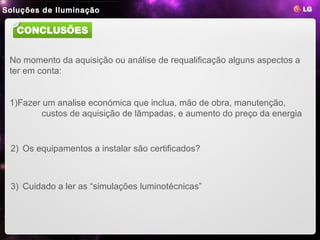 Soluções de Iluminação
 LED Lighting
                 1. LED Benefits   2. LG LED Benefits   3. Product Line-ups   4. Reference Site


   CONCLUSÕES


 No momento da aquisição ou análise de requalificação alguns aspectos a
 ter em conta:


 1)Fazer um analise económica que inclua, mão de obra, manutenção,
         custos de aquisição de lâmpadas, e aumento do preço da energia


 2) Os equipamentos a instalar são certificados?



 3) Cuidado a ler as “simulações luminotécnicas”
 