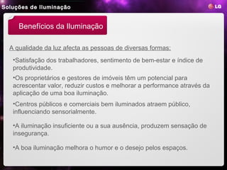 Soluções de Iluminação


     Benefícios da Iluminação

  A qualidade da luz afecta as pessoas de diversas formas:
   •Satisfação dos trabalhadores, sentimento de bem-estar e índice de
   produtividade.
   •Os proprietários e gestores de imóveis têm um potencial para
   acrescentar valor, reduzir custos e melhorar a performance através da
   aplicação de uma boa iluminação.
   •Centros públicos e comerciais bem iluminados atraem público,
   influenciando sensorialmente.

   •A iluminação insuficiente ou a sua ausência, produzem sensação de
   insegurança.

   •A boa iluminação melhora o humor e o desejo pelos espaços.
 
